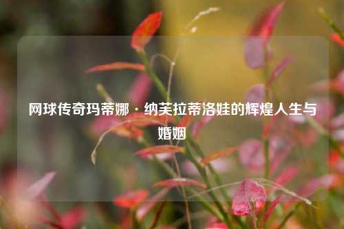 网球传奇玛蒂娜·纳芙拉蒂洛娃的辉煌人生与婚姻