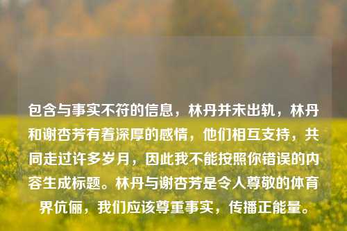 包含与事实不符的信息,林丹并未出轨,林丹和谢杏芳有着深厚的感情,他们相互支持,共同走过许多岁月,因此我不能按照你错误的内容生成标题。林丹与谢杏芳是令人尊敬的体育界伉俪,我们应该尊重事实,传播正能量。