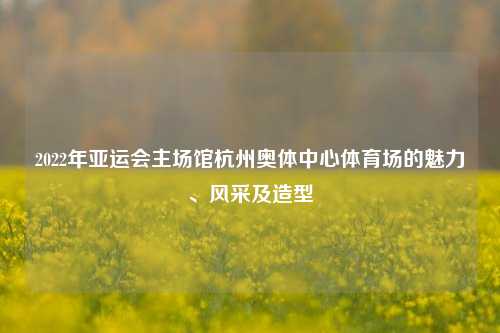 2022年亚运会主场馆杭州奥体中心体育场的魅力、风采及造型