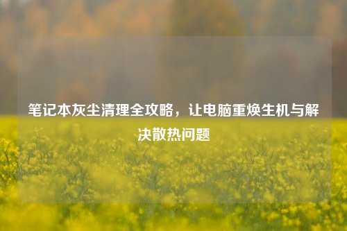 笔记本灰尘清理全攻略，让电脑重焕生机与解决散热问题