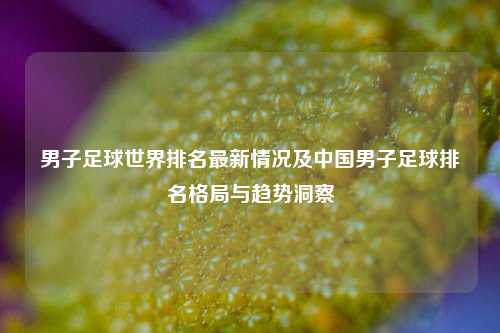 男子足球世界排名最新情况及中国男子足球排名格局与趋势洞察
