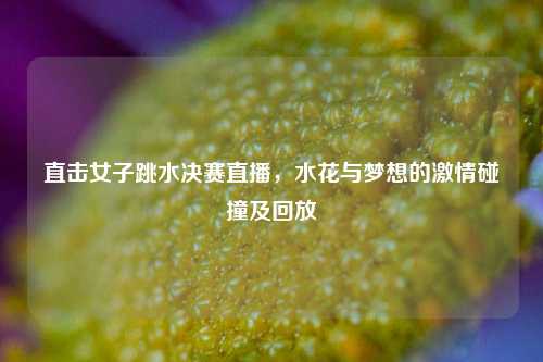 直击女子跳水决赛直播，水花与梦想的激情碰撞及回放