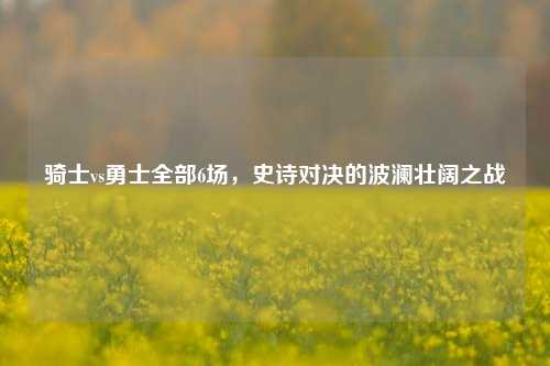 骑士vs勇士全部6场，史诗对决的波澜壮阔之战