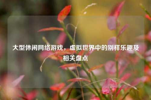 大型休闲网络游戏，虚拟世界中的别样乐趣及相关盘点