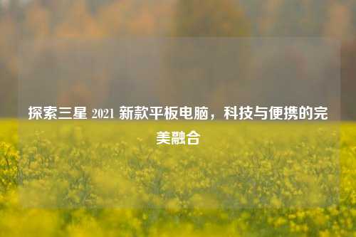 探索三星 2021 新款平板电脑，科技与便携的完美融合