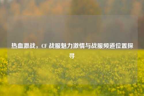热血激战，CF 战服魅力激情与战服频道位置探寻