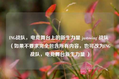 ING战队,电竞舞台上的新生力量 justswing 战队 (如果不要求完全包含所有内容,也可改为ING 战队,电竞舞台新生力量 )