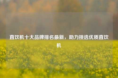 直饮机十大品牌排名最新，助力挑选优质直饮机