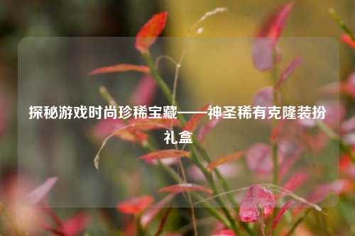 探秘游戏时尚珍稀宝藏——神圣稀有克隆装扮礼盒