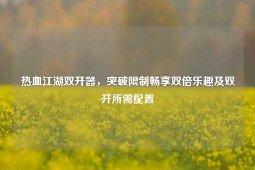热血江湖双开器，突破限制畅享双倍乐趣及双开所需配置