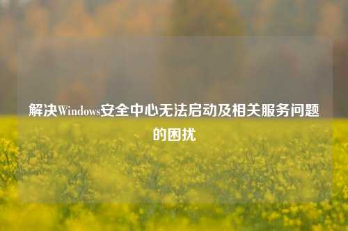 解决Windows安全中心无法启动及相关服务问题的困扰