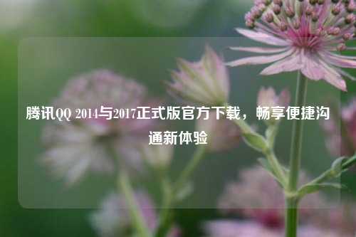 腾讯QQ 2014与2017正式版官方下载,畅享便捷沟通新体验