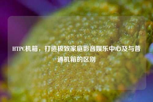 HTPC机箱,打造极致家庭影音娱乐中心及与普通机箱的区别