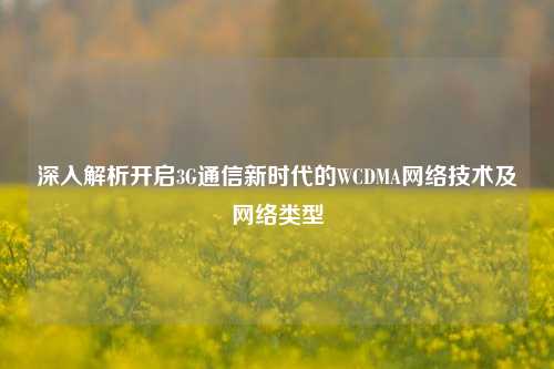 深入解析开启3G通信新时代的WCDMA网络技术及网络类型