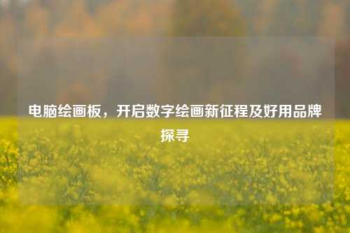 电脑绘画板,开启数字绘画新征程及好用品牌探寻