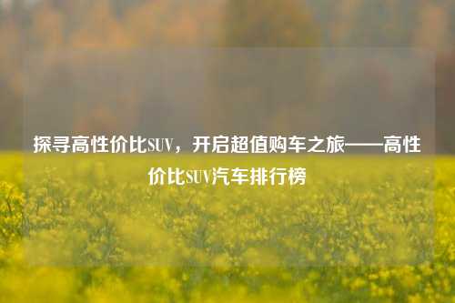 探寻高性价比SUV，开启超值购车之旅——高性价比SUV汽车排行榜