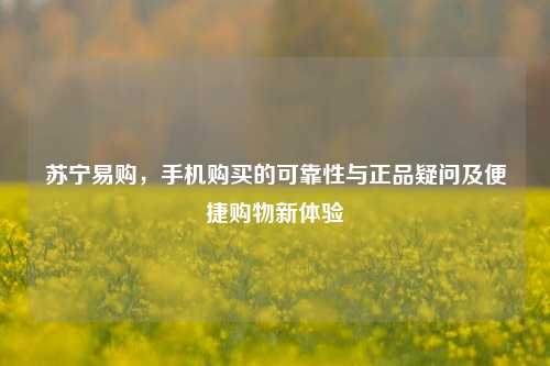 苏宁易购，手机购买的可靠性与正品疑问及便捷购物新体验