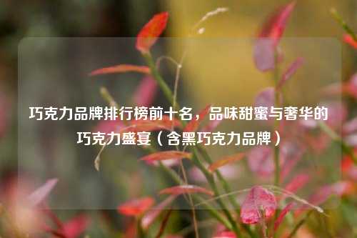 巧克力品牌排行榜前十名，品味甜蜜与奢华的巧克力盛宴（含黑巧克力品牌）