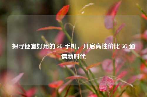 探寻便宜好用的 5G 手机，开启高性价比 5G 通信新时代