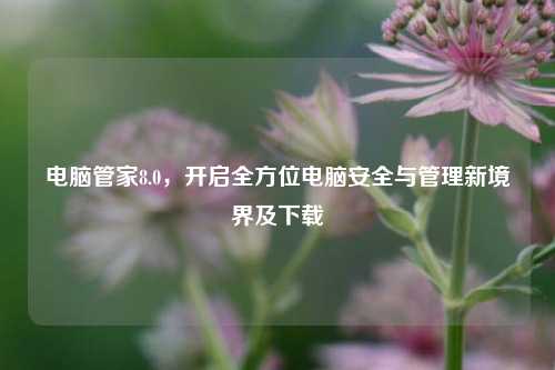电脑管家8.0，开启全方位电脑安全与管理新境界及下载