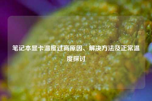 笔记本显卡温度过高原因、解决方法及正常温度探讨