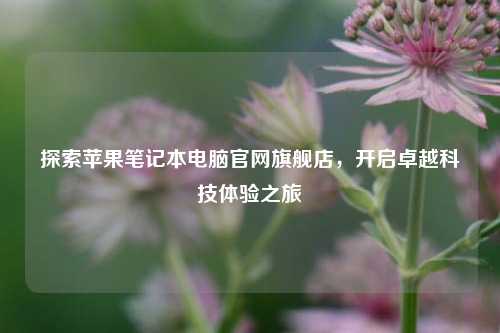 探索苹果笔记本电脑官网旗舰店，开启卓越科技体验之旅