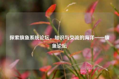 探索旗鱼系统论坛，知识与交流的海洋——旗鱼论坛