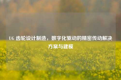 UG 齿轮设计制造，数字化驱动的精密传动解决方案与建模