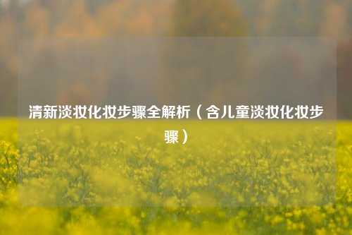 清新淡妆化妆步骤全解析（含儿童淡妆化妆步骤）