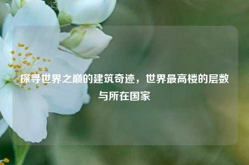 探寻世界之巅的建筑奇迹,世界最高楼的层数与所在国家