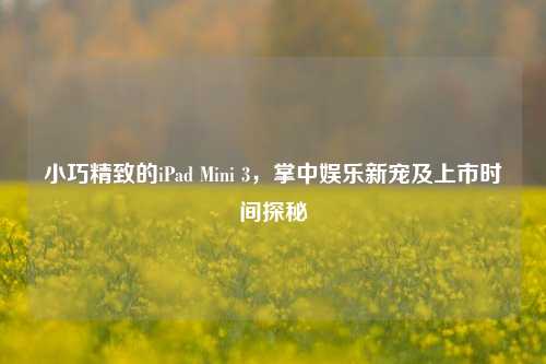 小巧精致的iPad Mini 3，掌中娱乐新宠及上市时间探秘