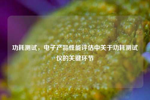 功耗测试，电子产品性能评估中关于功耗测试仪的关键环节