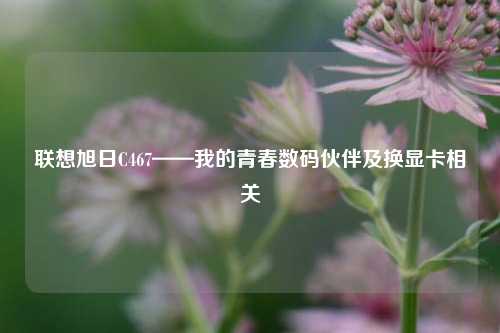 联想旭日C467——我的青春数码伙伴及换显卡相关