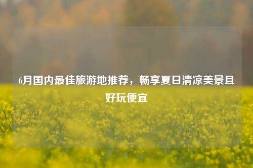 6月国内最佳旅游地推荐，畅享夏日清凉美景且好玩便宜
