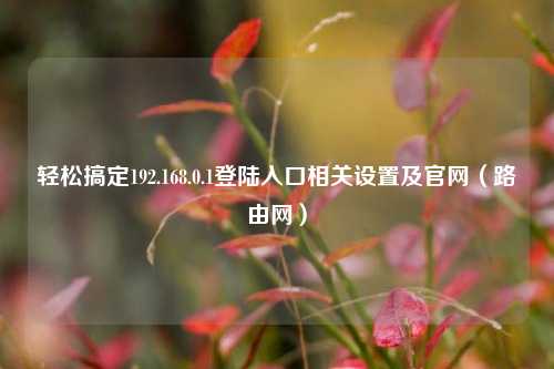 轻松搞定192.168.0.1登陆入口相关设置及官网（路由网）