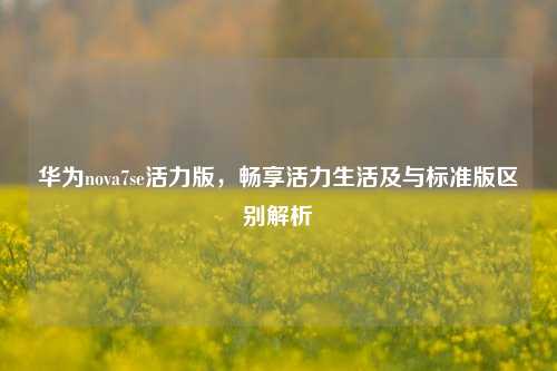 华为nova7se活力版，畅享活力生活及与标准版区别解析