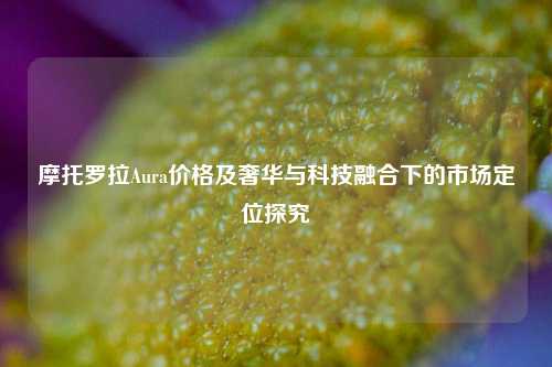 摩托罗拉Aura价格及奢华与科技融合下的市场定位探究