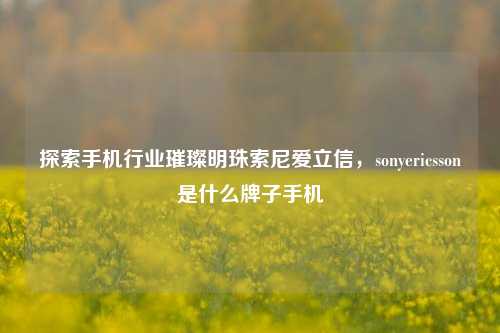 探索手机行业璀璨明珠索尼爱立信，sonyericsson是什么牌子手机
