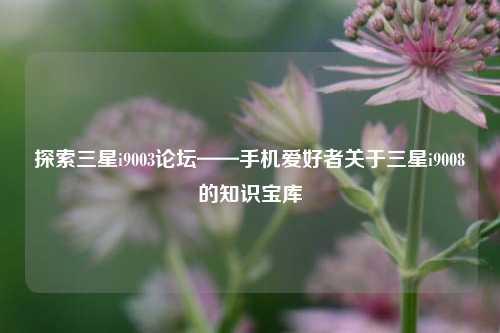 探索三星i9003论坛——手机爱好者关于三星i9008的知识宝库