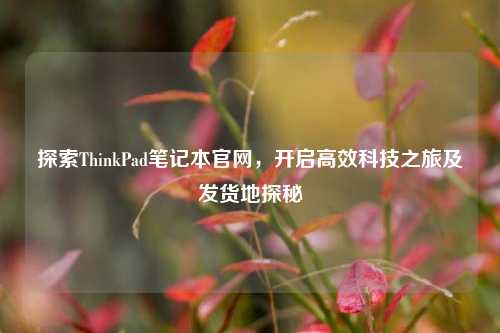探索ThinkPad笔记本官网，开启高效科技之旅及发货地探秘