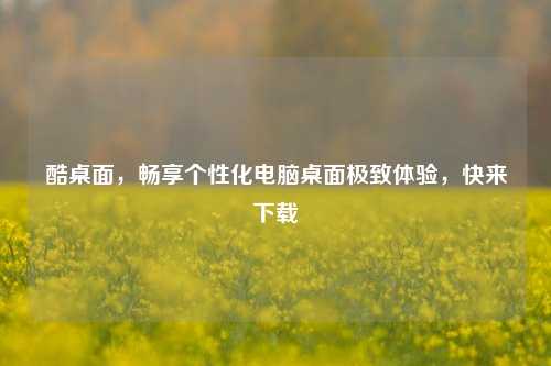 酷桌面，畅享个性化电脑桌面极致体验，快来下载