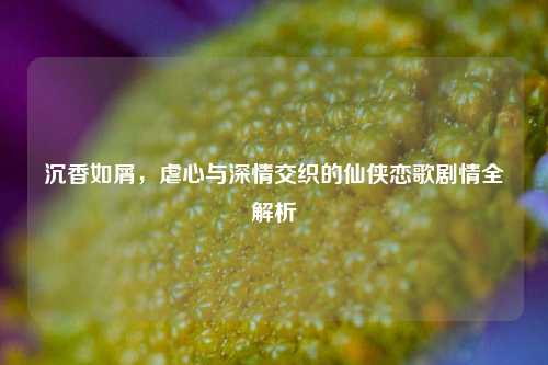 沉香如屑,虐心与深情交织的仙侠恋歌剧情全解析