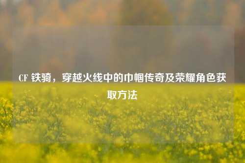 CF 铁骑,穿越火线中的巾帼传奇及荣耀角色获取方法