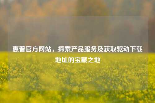 惠普官方网站，探索产品服务及获取驱动下载地址的宝藏之地