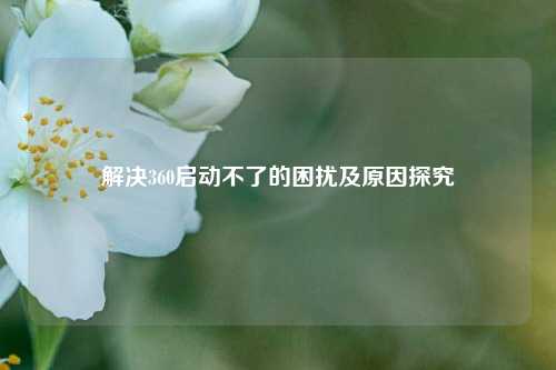 解决360启动不了的困扰及原因探究