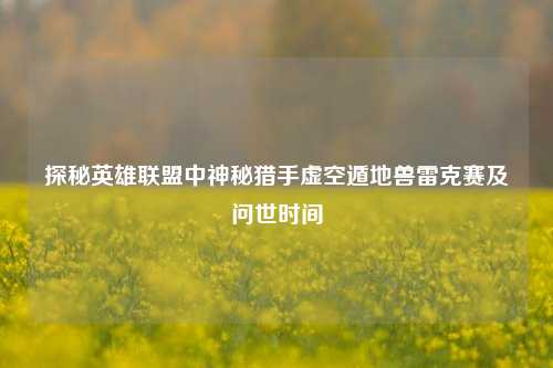 探秘英雄联盟中神秘猎手虚空遁地兽雷克赛及问世时间