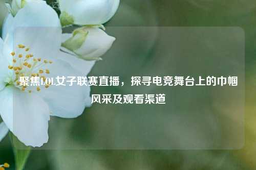 聚焦LOL女子联赛直播,探寻电竞舞台上的巾帼风采及观看渠道