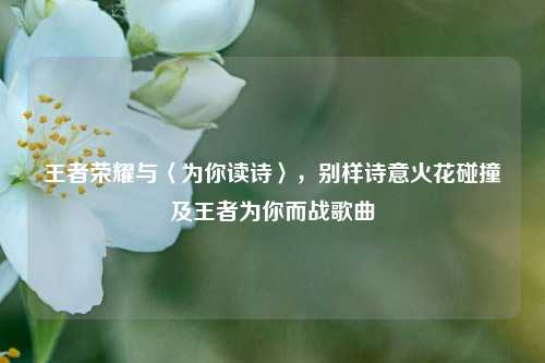 王者荣耀与〈为你读诗〉，别样诗意火花碰撞及王者为你而战歌曲