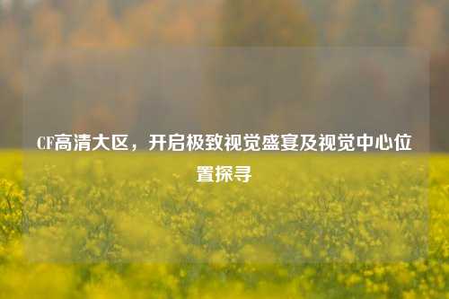 CF高清大区,开启极致视觉盛宴及视觉中心位置探寻