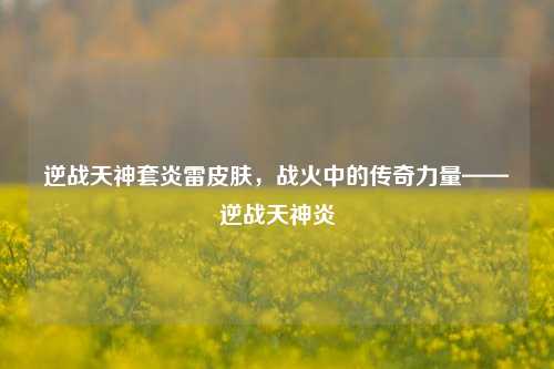 逆战天神套炎雷皮肤，战火中的传奇力量——逆战天神炎